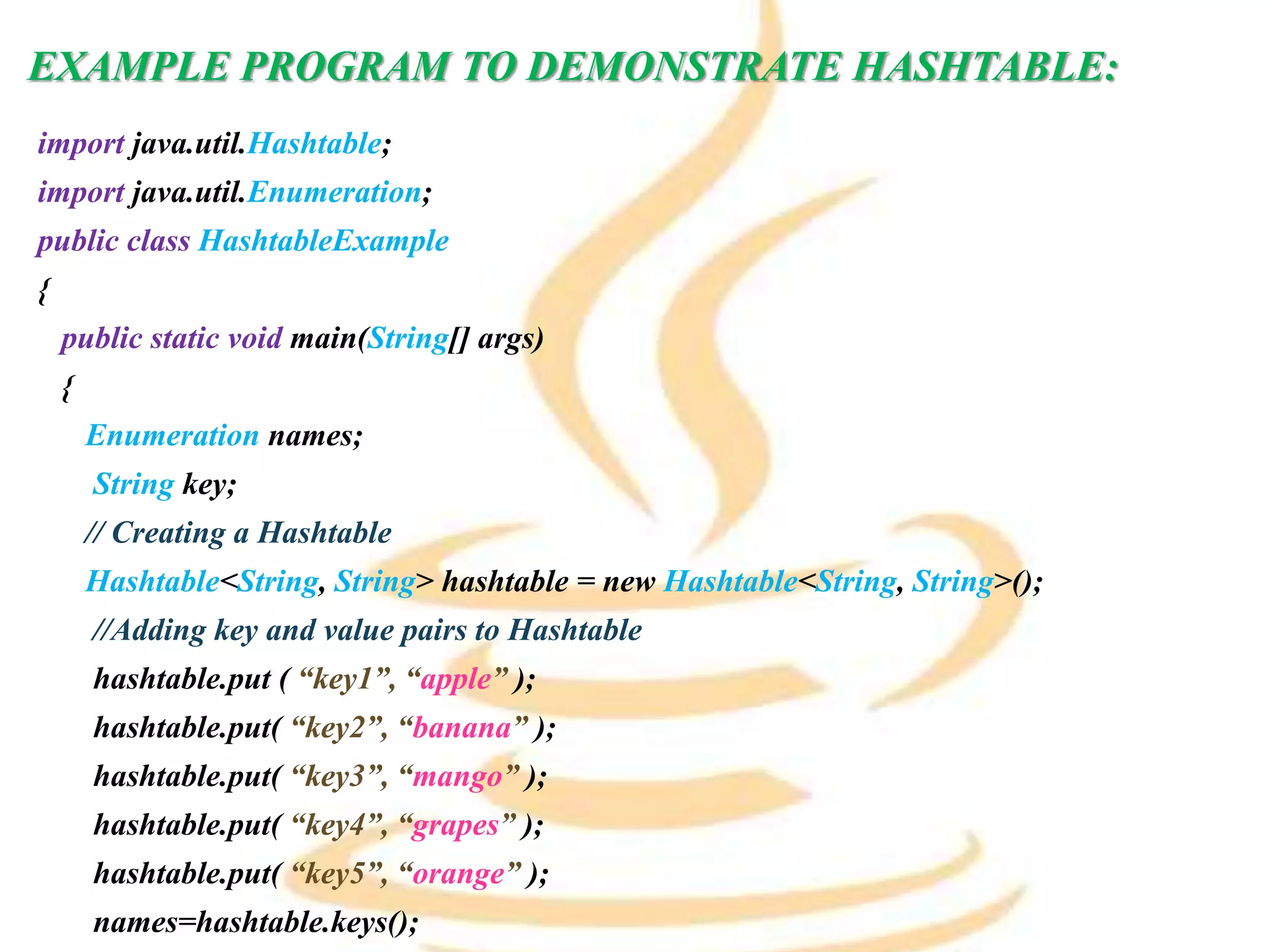 EXAMPLE PROGRAM TO DEMONSTRATE HASHTABLE:
import java.util.Hashtable;
import java.util.Enumeration;
public class HashtableExample
{
public static void main(String[] args)
{
Enumeration names;
String key;
// Creating a Hashtable
Hashtable<String, String> hashtable = new Hashtable<String, String>();
//Adding key and value pairs to Hashtable
hashtable.put ( “key1”, “apple” );
hashtable.put( “key2”, “banana” );
hashtable.put( “key3”, “mango” );
hashtable.put( “key4”, “grapes” );
hashtable.put( “key5”, “orange” );
names=hashtable.keys();
 