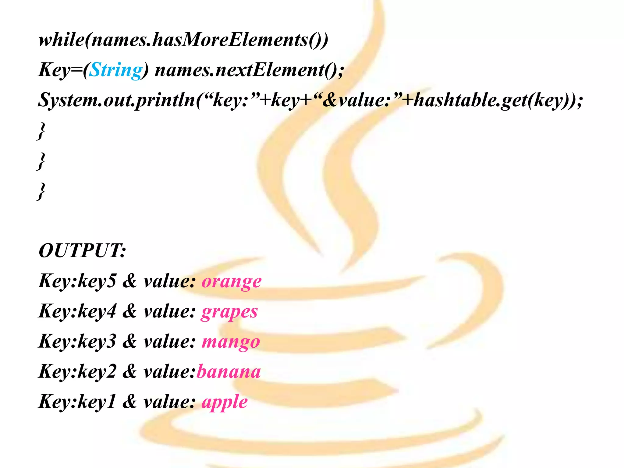 while(names.hasMoreElements())
Key=(String) names.nextElement();
System.out.println(“key:”+key+“&value:”+hashtable.get(key));
}
}
}
OUTPUT:
Key:key5 & value: orange
Key:key4 & value: grapes
Key:key3 & value: mango
Key:key2 & value:banana
Key:key1 & value: apple
 