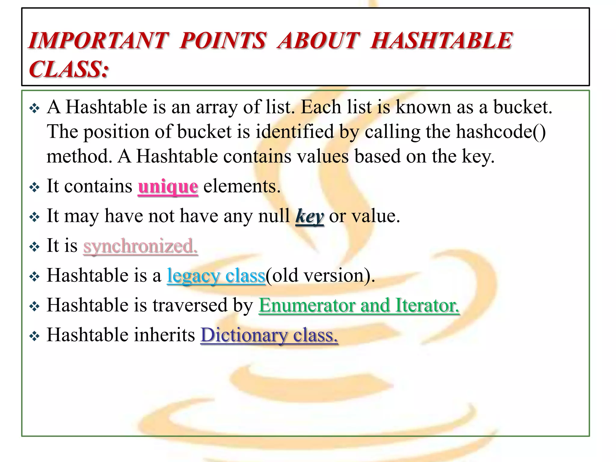 IMPORTANT POINTS ABOUT HASHTABLE
CLASS:
 A Hashtable is an array of list. Each list is known as a bucket.
The position of bucket is identified by calling the hashcode()
method. A Hashtable contains values based on the key.
 It contains unique elements.
 It may have not have any null key or value.
 It is synchronized.
 Hashtable is a legacy class(old version).
 Hashtable is traversed by Enumerator and Iterator.
 Hashtable inherits Dictionary class.
 