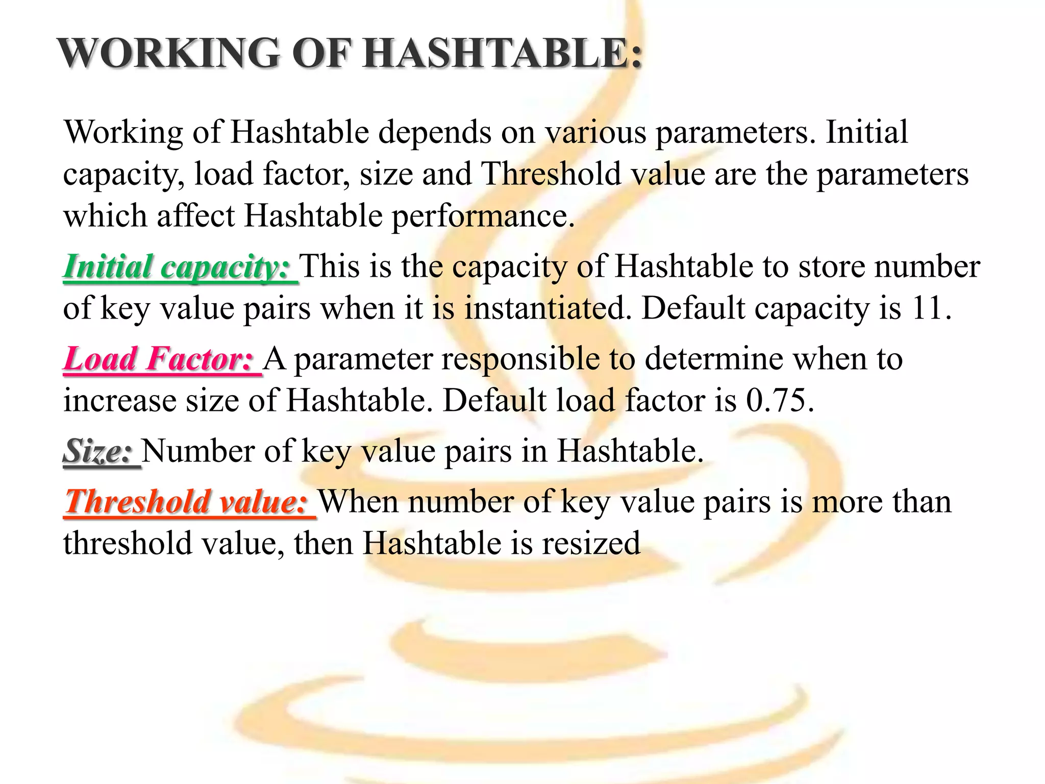WORKING OF HASHTABLE:
Working of Hashtable depends on various parameters. Initial
capacity, load factor, size and Threshold value are the parameters
which affect Hashtable performance.
Initial capacity: This is the capacity of Hashtable to store number
of key value pairs when it is instantiated. Default capacity is 11.
Load Factor: A parameter responsible to determine when to
increase size of Hashtable. Default load factor is 0.75.
Size: Number of key value pairs in Hashtable.
Threshold value: When number of key value pairs is more than
threshold value, then Hashtable is resized
 