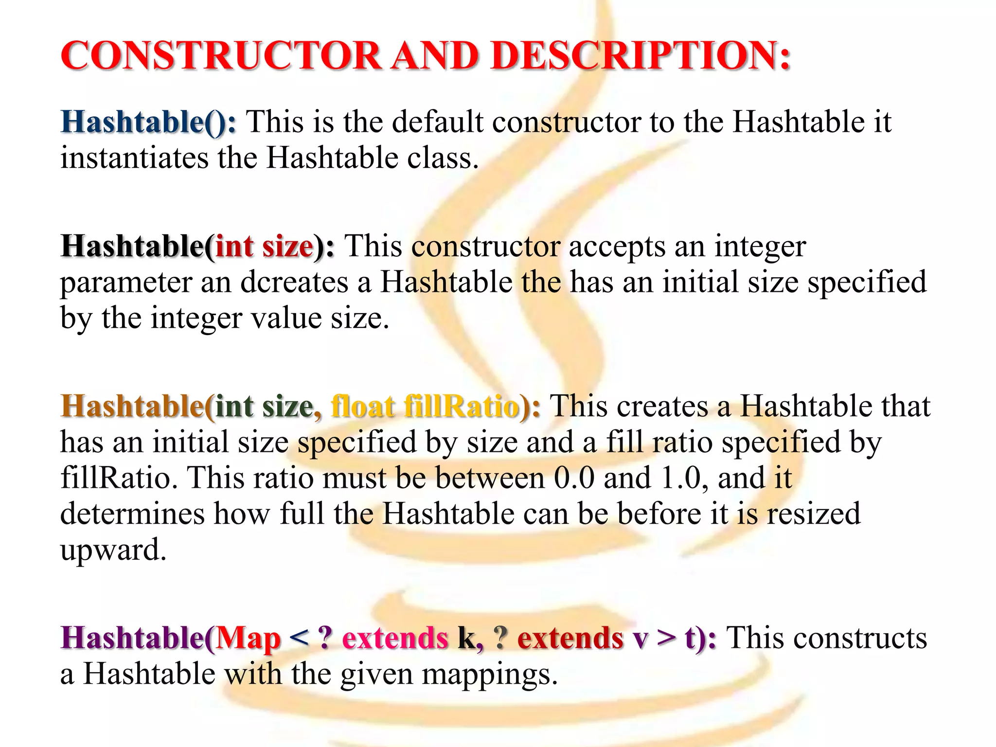 CONSTRUCTOR AND DESCRIPTION:
Hashtable(): This is the default constructor to the Hashtable it
instantiates the Hashtable class.
Hashtable(int size): This constructor accepts an integer
parameter an dcreates a Hashtable the has an initial size specified
by the integer value size.
Hashtable(int size, float fillRatio): This creates a Hashtable that
has an initial size specified by size and a fill ratio specified by
fillRatio. This ratio must be between 0.0 and 1.0, and it
determines how full the Hashtable can be before it is resized
upward.
Hashtable(Map < ? extends k, ? extends v > t): This constructs
a Hashtable with the given mappings.
 