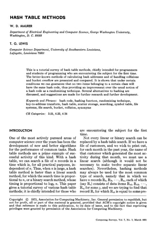 HASH TABLE M E T H O D S
W. D. MAURER
Department of Electrical Engineering and Computer Science, George Washington University,
Washington, D. C. 2005~
T. G. LEWIS

Computer Science Department, University of Southwestern Louisiana,
Lafayette, Louisiana 70501

This is a tutorial survey of hash table methods, chiefly intended for programmers
and students of programming who are encountering the subject for the first time.
The better-known methods of calculating hash addresses and of handling collisions
and bucket overflow are presented and compared. It is shown that under certain
conditmns we can guarantee that no two items belonging to a certain class will
have the same hash code, thus providing an improvement over the usual notion of
a hash code as a randomizing technique. Several alternatives to hashing are
discussed, and suggestions are made for further research and further development.
Keywords and Phrases: hash code, hashing function, randomizing technique,
key-to-address transform, hash table, scatter storage, searching, symbol table, file
systems, file search, bucket, collision, synonyms
CR Categories: 3.51, 4.33, 4 34

INTRODUCTION
One of the most actively pursued areas of
computer science over the years has been the
development of new and better algorithms
for the performance of c o m m o n tasks. Hash
table methods are a prime example of successful activity of this kind. With a hash
table, we can search a file of n records in a
time which is, for all practical purposes, independent of n. Thus, when n is large, a hash
table method is faster than a linear search
method, for which the search time is proportional to n, or a binary search method, whose
timing is proportional to logs n. This paper
gives a tutorial survey of various hash table
methods; it is chiefly intended for those who
Copyright ©

are encountering the subject for the first
time.
N o t every linear or binary search can be
replaced by a hash table search. If we have a
file of customers, and we wish to print out,
for each m o n t h in the past year, the name of
t h a t customer which generated the most activity during t h a t month, we must use a
linear search (although it would not be
necessary to make twelve separate linear
searches). Nevertheless, hashing methods
m a y always be used for the most common
type of search, namely that in which we
have n records R1, R~, • • -, R,, each of which
(say R,) consists of d a t a items R,1, R,~, • •.,
R , for some j, and we are trying to find t h a t
record R, for which R,1 is equal to some pre-

1975, Association for Computing Machinery, Inc. General permission to republish, but

not for profit, all or part of thin material is granted, provided that ACM's copyright notice is given
and that reference is made to this pubhcation, to its date of issue, and to the fact t h a t reprinting
privileges were granted by permission of the Association for Computing Machinery.

Computing Surveys, Vol. 7, No. I, March 1975

 