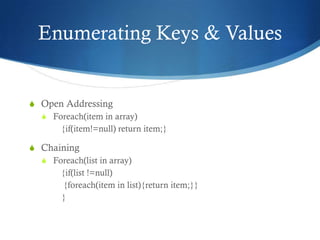 Enumerating Keys & Values


S Open Addressing
  S Foreach(item in array)
      {if(item!=null) return item;}

S Chaining
  S Foreach(list in array)
      {if(list !=null)
       {foreach(item in list){return item;}}
      }
 