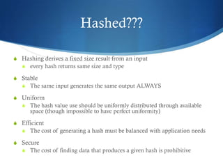 Hashed???

S Hashing derives a fixed size result from an input
  S every hash returns same size and type

S Stable
  S The same input generates the same output ALWAYS

S Uniform
  S The hash value use should be uniformly distributed through available
      space (though impossible to have perfect uniformity)

S Efficient
  S The cost of generating a hash must be balanced with application needs

S Secure
  S The cost of finding data that produces a given hash is prohibitive
 