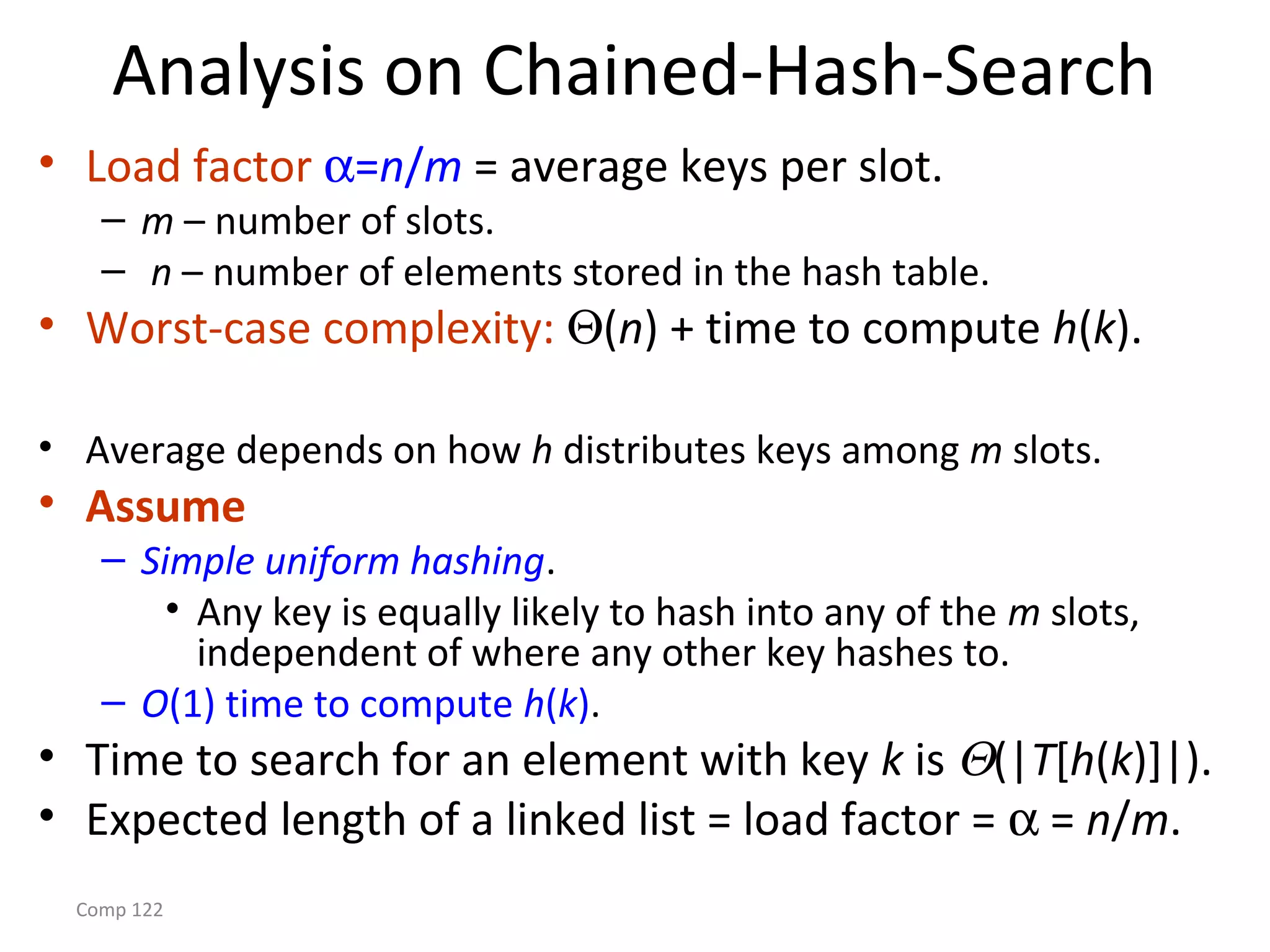Comp 122
Analysis on Chained-Hash-Search
• Load factor α=n/m = average keys per slot.
– m – number of slots.
– n – number of elements stored in the hash table.
• Worst-case complexity: Θ(n) + time to compute h(k).
• Average depends on how h distributes keys among m slots.
• Assume
– Simple uniform hashing.
• Any key is equally likely to hash into any of the m slots,
independent of where any other key hashes to.
– O(1) time to compute h(k).
• Time to search for an element with key k is Θ(|T[h(k)]|).
• Expected length of a linked list = load factor = α = n/m.
 