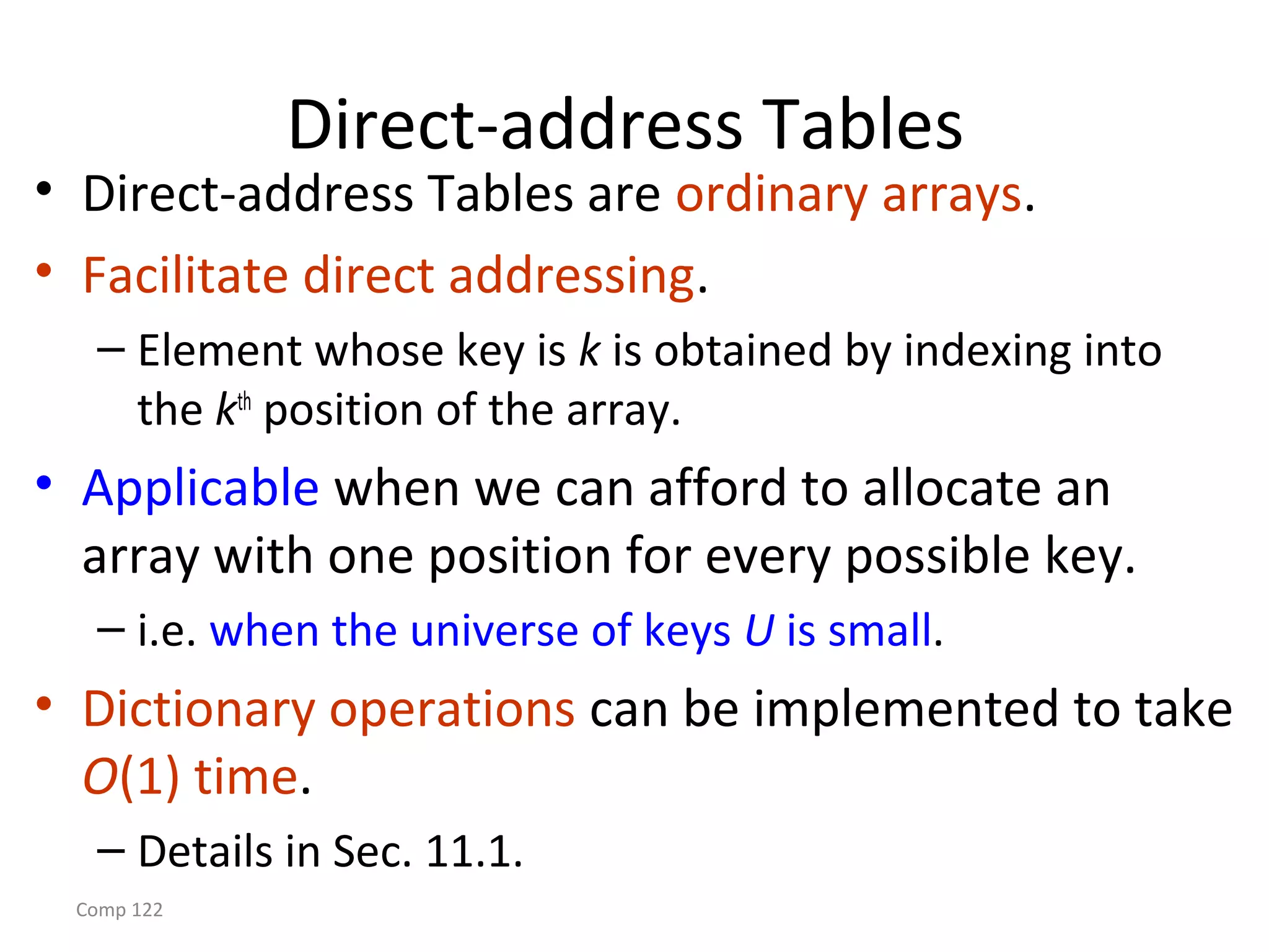 Comp 122
Direct-address Tables
• Direct-address Tables are ordinary arrays.
• Facilitate direct addressing.
– Element whose key is k is obtained by indexing into
the kth
position of the array.
• Applicable when we can afford to allocate an
array with one position for every possible key.
– i.e. when the universe of keys U is small.
• Dictionary operations can be implemented to take
O(1) time.
– Details in Sec. 11.1.
 