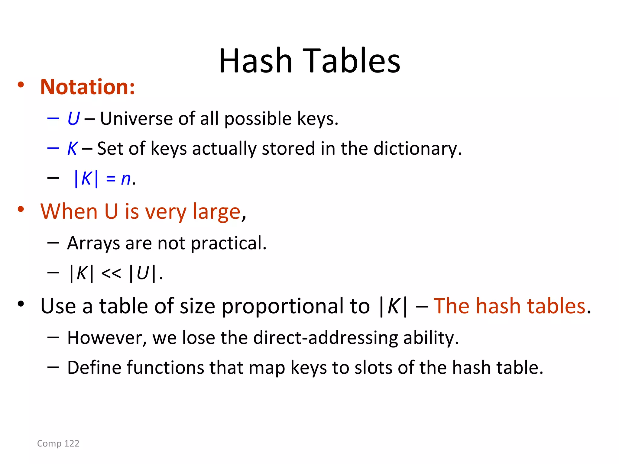 Comp 122
Hash Tables
• Notation:
– U – Universe of all possible keys.
– K – Set of keys actually stored in the dictionary.
– |K| = n.
• When U is very large,
– Arrays are not practical.
– |K| << |U|.
• Use a table of size proportional to |K| – The hash tables.
– However, we lose the direct-addressing ability.
– Define functions that map keys to slots of the hash table.
 