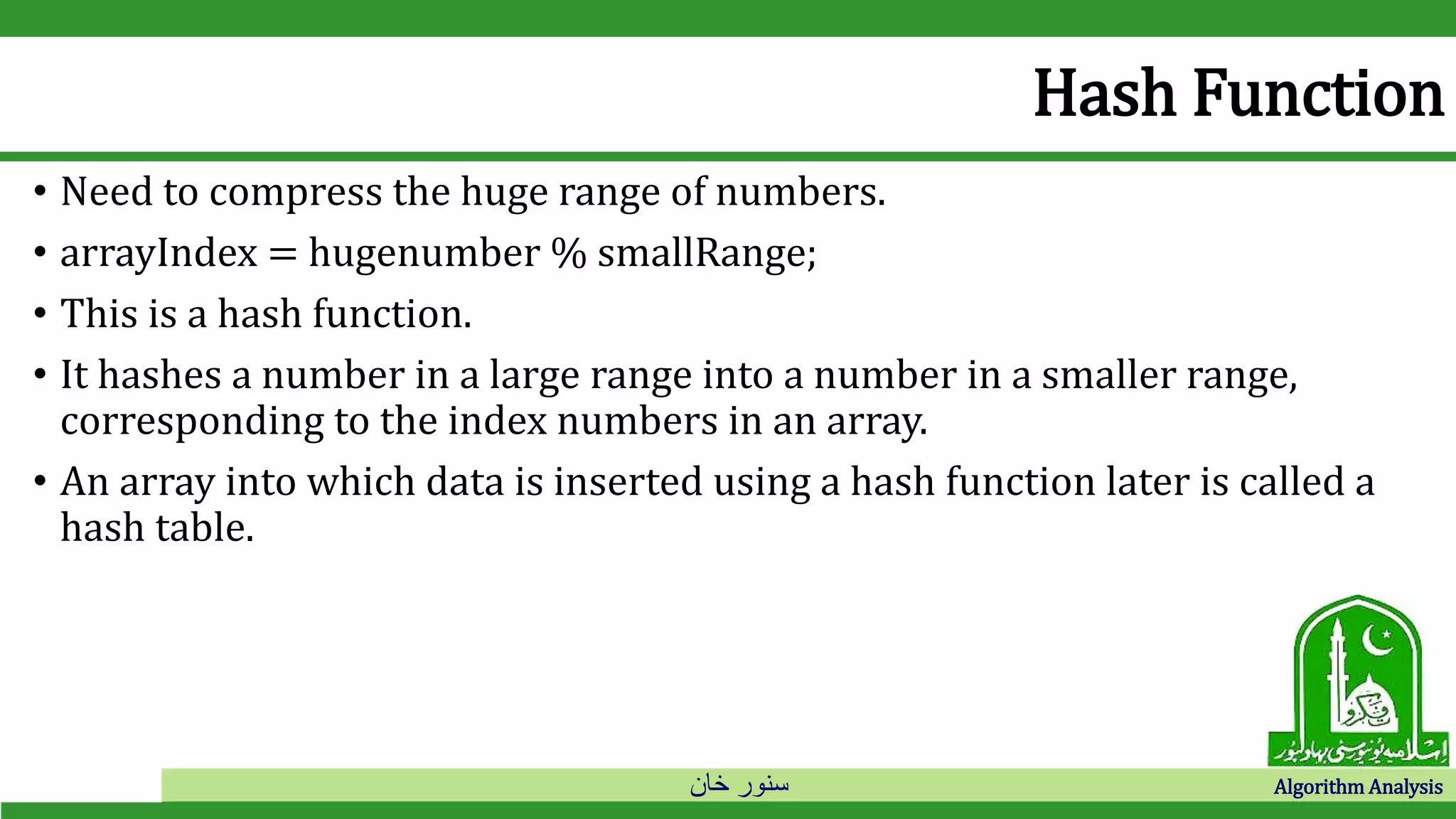 ‫خان‬ ‫سنور‬ Algorithm Analysis
Hash Function
• Need to compress the huge range of numbers.
• arrayIndex = hugenumber % smallRange;
• This is a hash function.
• It hashes a number in a large range into a number in a smaller range,
corresponding to the index numbers in an array.
• An array into which data is inserted using a hash function later is called a
hash table.
 