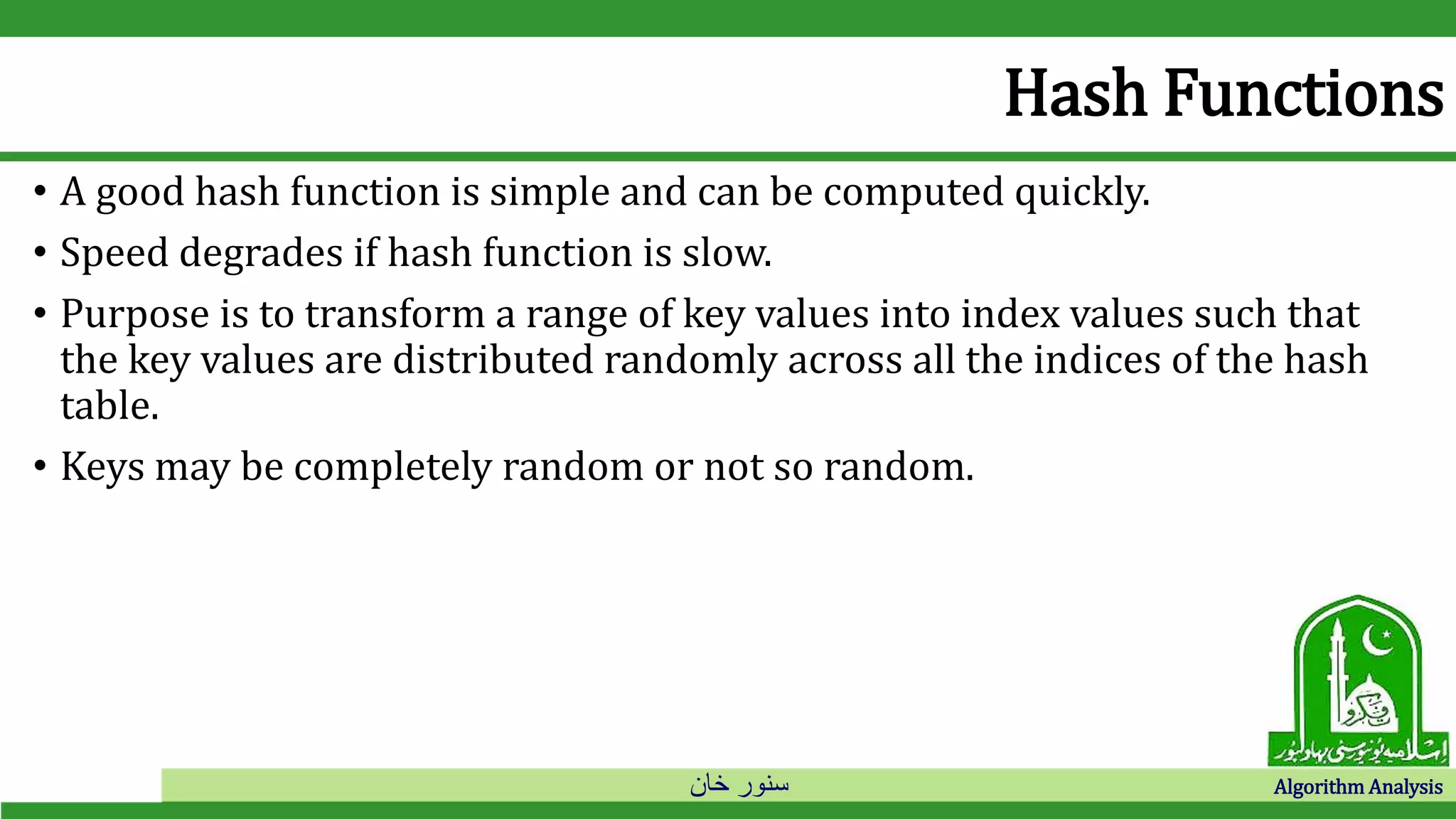 ‫خان‬ ‫سنور‬ Algorithm Analysis
Hash Functions
• A good hash function is simple and can be computed quickly.
• Speed degrades if hash function is slow.
• Purpose is to transform a range of key values into index values such that
the key values are distributed randomly across all the indices of the hash
table.
• Keys may be completely random or not so random.
 