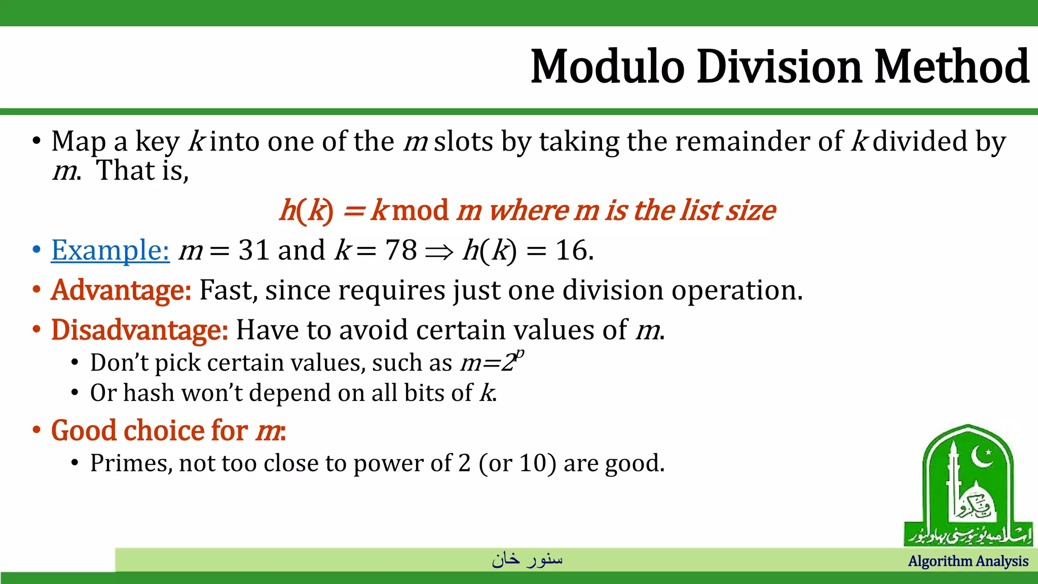 ‫خان‬ ‫سنور‬ Algorithm Analysis
Modulo Division Method
• Map a key k into one of the m slots by taking the remainder of k divided by
m. That is,
h(k) = k mod m where m is the list size
• Example: m = 31 and k = 78  h(k) = 16.
• Advantage: Fast, since requires just one division operation.
• Disadvantage: Have to avoid certain values of m.
• Don’t pick certain values, such as m=2p
• Or hash won’t depend on all bits of k.
• Good choice for m:
• Primes, not too close to power of 2 (or 10) are good.
 