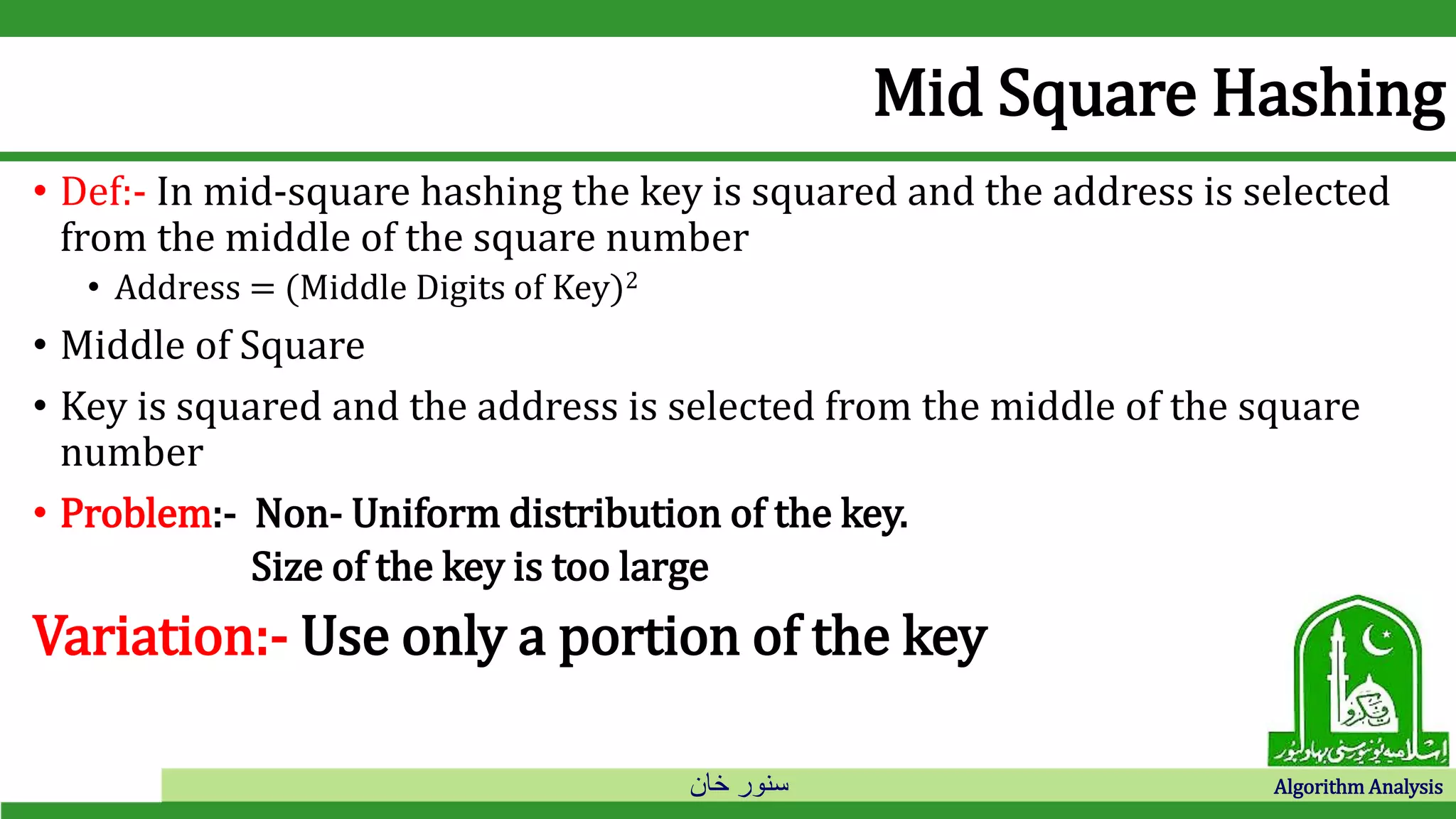 ‫خان‬ ‫سنور‬ Algorithm Analysis
Mid Square Hashing
• Def:- In mid-square hashing the key is squared and the address is selected
from the middle of the square number
• Address = (Middle Digits of Key)2
• Middle of Square
• Key is squared and the address is selected from the middle of the square
number
• Problem:- Non- Uniform distribution of the key.
Size of the key is too large
Variation:- Use only a portion of the key
 