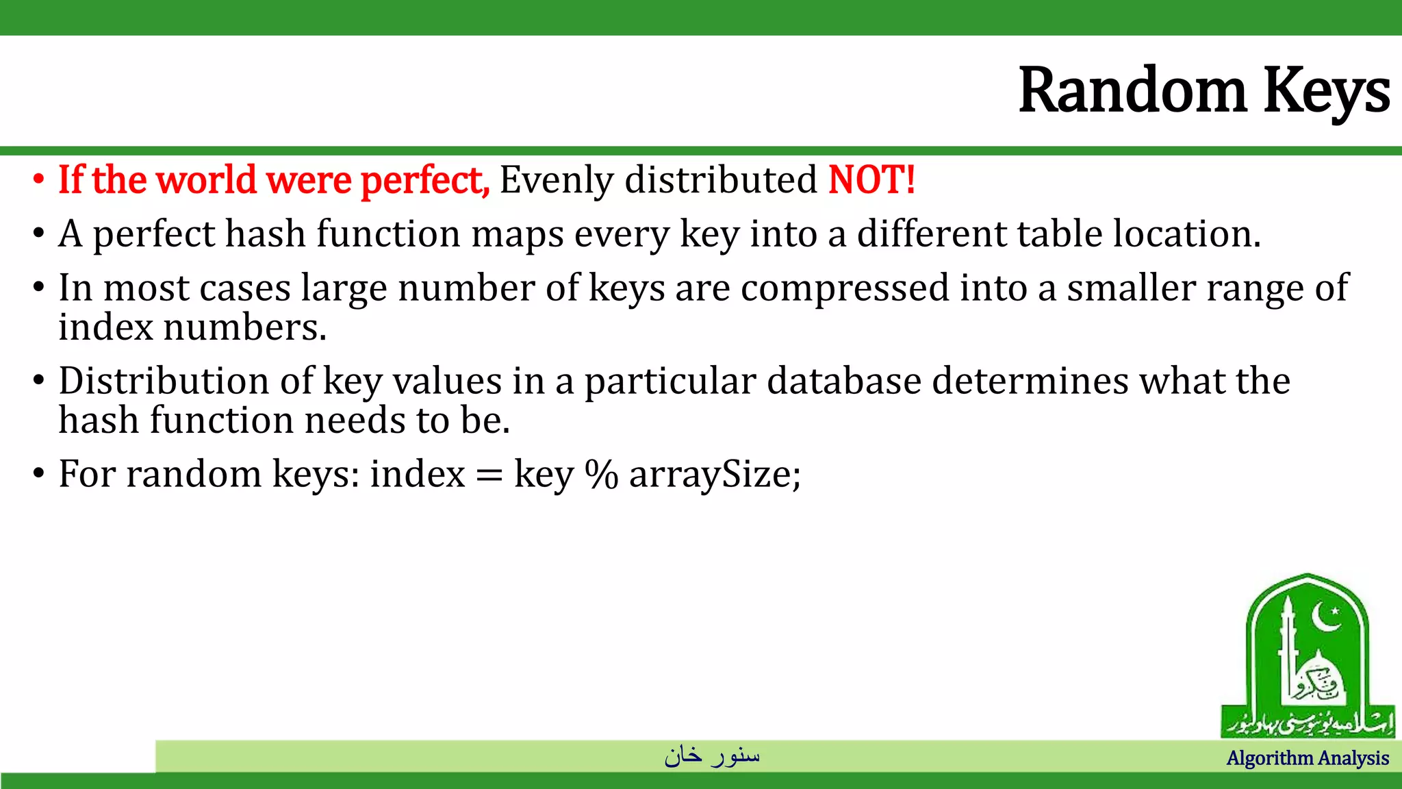 ‫خان‬ ‫سنور‬ Algorithm Analysis
Random Keys
• If the world were perfect, Evenly distributed NOT!
• A perfect hash function maps every key into a different table location.
• In most cases large number of keys are compressed into a smaller range of
index numbers.
• Distribution of key values in a particular database determines what the
hash function needs to be.
• For random keys: index = key % arraySize;
 