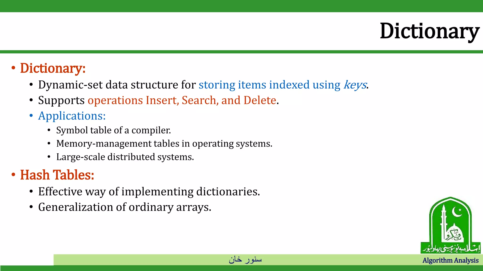 ‫خان‬ ‫سنور‬ Algorithm Analysis
Dictionary
• Dictionary:
• Dynamic-set data structure for storing items indexed using keys.
• Supports operations Insert, Search, and Delete.
• Applications:
• Symbol table of a compiler.
• Memory-management tables in operating systems.
• Large-scale distributed systems.
• Hash Tables:
• Effective way of implementing dictionaries.
• Generalization of ordinary arrays.
 