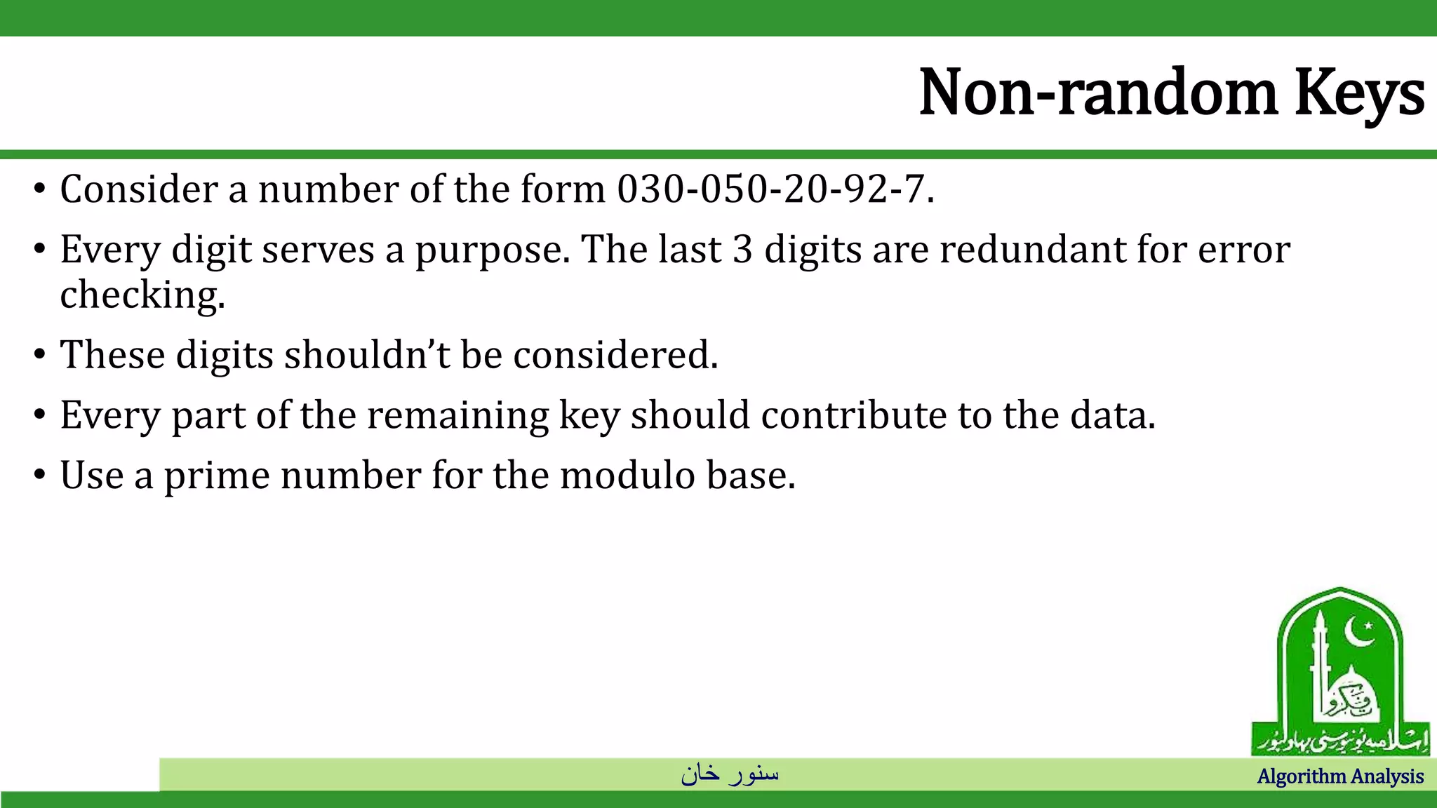 ‫خان‬ ‫سنور‬ Algorithm Analysis
Non-random Keys
• Consider a number of the form 030-050-20-92-7.
• Every digit serves a purpose. The last 3 digits are redundant for error
checking.
• These digits shouldn’t be considered.
• Every part of the remaining key should contribute to the data.
• Use a prime number for the modulo base.
 