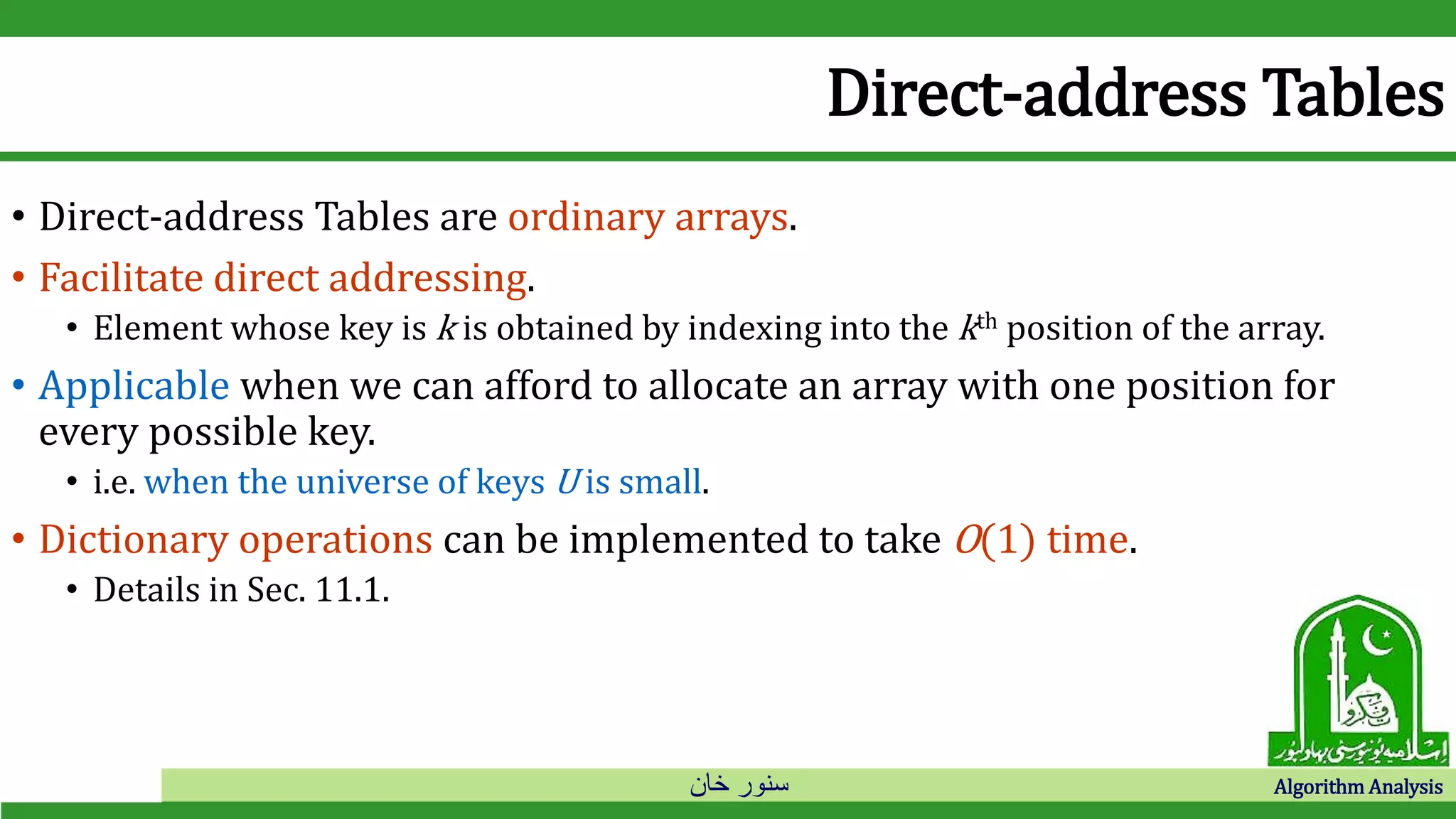 ‫خان‬ ‫سنور‬ Algorithm Analysis
Direct-address Tables
• Direct-address Tables are ordinary arrays.
• Facilitate direct addressing.
• Element whose key is k is obtained by indexing into the kth position of the array.
• Applicable when we can afford to allocate an array with one position for
every possible key.
• i.e. when the universe of keys U is small.
• Dictionary operations can be implemented to take O(1) time.
• Details in Sec. 11.1.
 