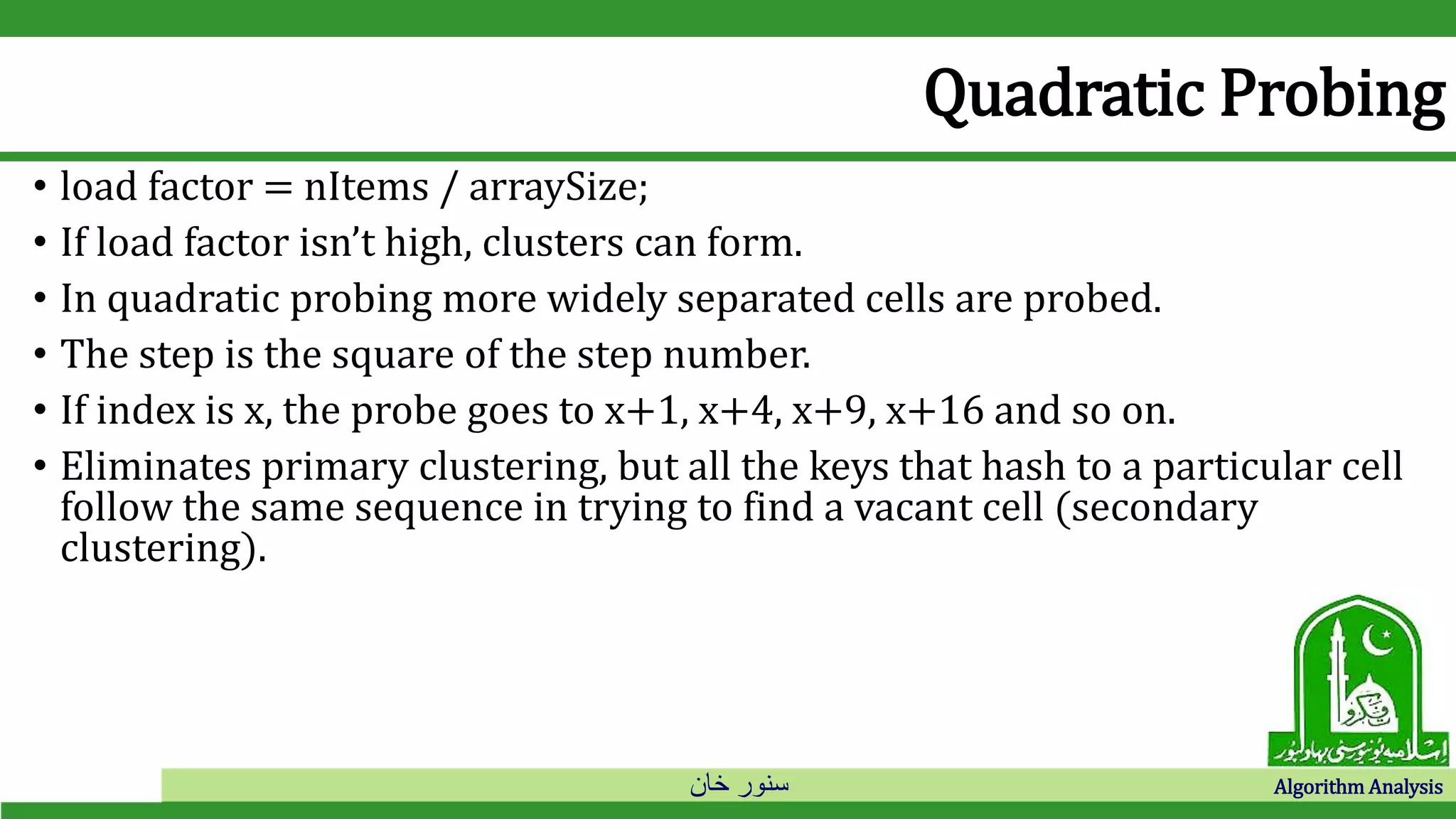 ‫خان‬ ‫سنور‬ Algorithm Analysis
Quadratic Probing
• load factor = nItems / arraySize;
• If load factor isn’t high, clusters can form.
• In quadratic probing more widely separated cells are probed.
• The step is the square of the step number.
• If index is x, the probe goes to x+1, x+4, x+9, x+16 and so on.
• Eliminates primary clustering, but all the keys that hash to a particular cell
follow the same sequence in trying to find a vacant cell (secondary
clustering).
 