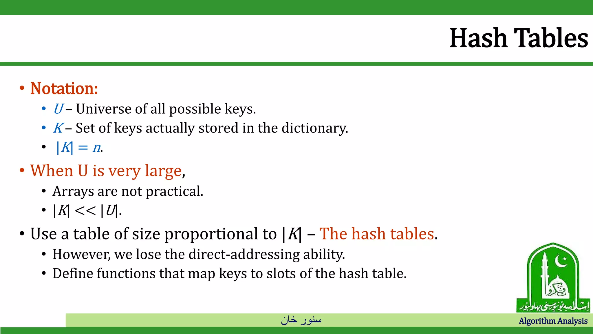 ‫خان‬ ‫سنور‬ Algorithm Analysis
Hash Tables
• Notation:
• U – Universe of all possible keys.
• K – Set of keys actually stored in the dictionary.
• |K| = n.
• When U is very large,
• Arrays are not practical.
• |K| << |U|.
• Use a table of size proportional to |K| – The hash tables.
• However, we lose the direct-addressing ability.
• Define functions that map keys to slots of the hash table.
 