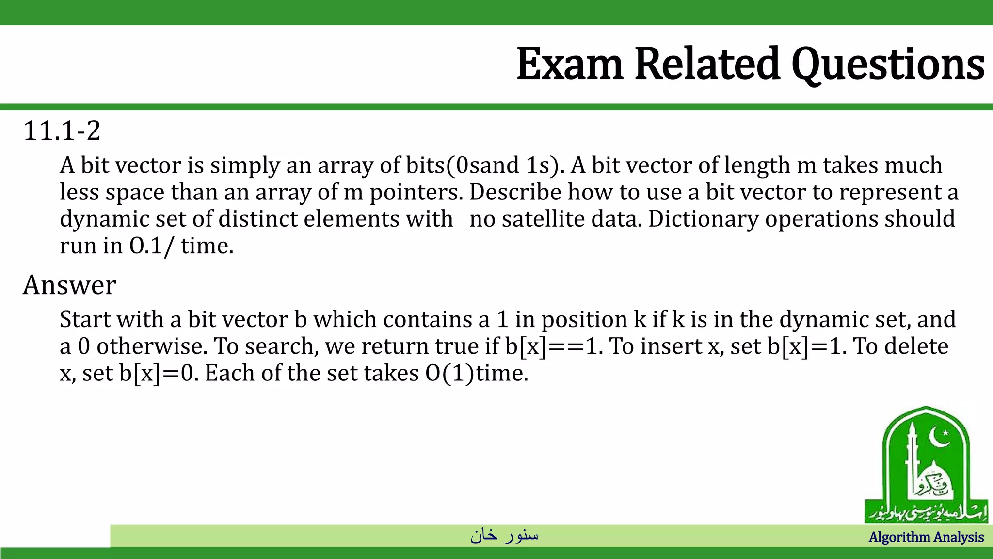 ‫خان‬ ‫سنور‬ Algorithm Analysis
Exam Related Questions
11.1-2
A bit vector is simply an array of bits(0sand 1s). A bit vector of length m takes much
less space than an array of m pointers. Describe how to use a bit vector to represent a
dynamic set of distinct elements with no satellite data. Dictionary operations should
run in O.1/ time.
Answer
Start with a bit vector b which contains a 1 in position k if k is in the dynamic set, and
a 0 otherwise. To search, we return true if b[x]==1. To insert x, set b[x]=1. To delete
x, set b[x]=0. Each of the set takes O(1)time.
 