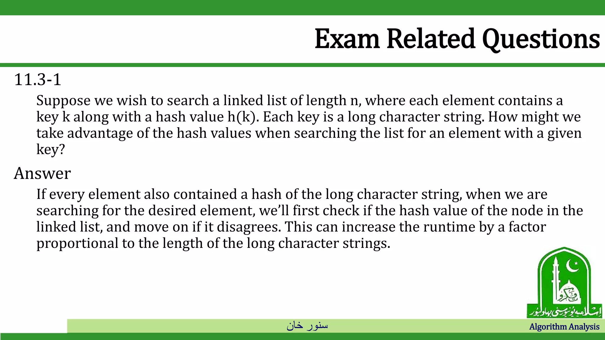 ‫خان‬ ‫سنور‬ Algorithm Analysis
Exam Related Questions
11.3-1
Suppose we wish to search a linked list of length n, where each element contains a
key k along with a hash value h(k). Each key is a long character string. How might we
take advantage of the hash values when searching the list for an element with a given
key?
Answer
If every element also contained a hash of the long character string, when we are
searching for the desired element, we’ll first check if the hash value of the node in the
linked list, and move on if it disagrees. This can increase the runtime by a factor
proportional to the length of the long character strings.
 