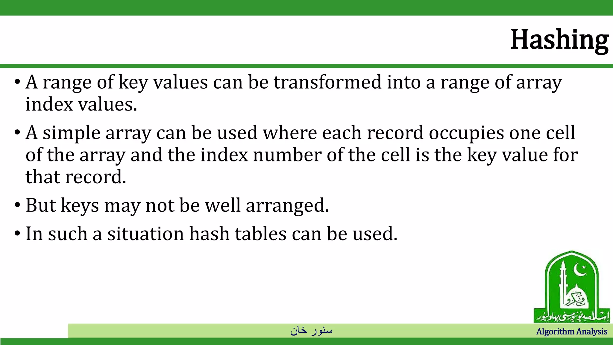 ‫خان‬ ‫سنور‬ Algorithm Analysis
Hashing
• A range of key values can be transformed into a range of array
index values.
• A simple array can be used where each record occupies one cell
of the array and the index number of the cell is the key value for
that record.
• But keys may not be well arranged.
• In such a situation hash tables can be used.
 