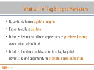 • Opportunity to use big data insights
• Easier to collect big data
• In future brands could have opportunity to purchase hashtag
association on Facebook
• In future Facebook could support hashtag targeted
advertising and opportunity to promote a specific hashtag
What will ‘#’ Tag Bring to Marketers
 