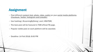 Assignment
• Post different content (text, photo, video, audio) on your social media platforms
(Facebook, Twitter, Instagram and LinkedIn)
• Use hashtag ( #LearningByDoing ) and ( #BUTSM)
• The best post will be featured in TSM official FB page.
• Popular visible post on each platform will be awarded.
• Deadline: 14 Feb 2018; 8:00 PM
 
