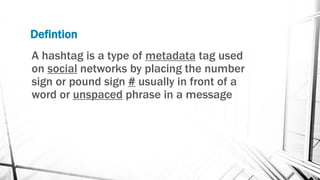 Defintion
A hashtag is a type of metadata tag used
on social networks by placing the number
sign or pound sign # usually in front of a
word or unspaced phrase in a message
 