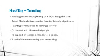 HashTag = Trending
• Hashtag shows the popularity of a topic at a given time.
• Social Media platforms codes hashtag friendly algorithms.
• Hashtag communities becoming powerful.
• To connect with like-minded people.
• To support or express solidarity for a cause.
• A tool of online marketing and advertising.
 