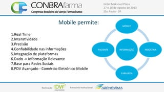 Realização:+ Patrocínio+Ins4tucional:+
Hotel+Maksoud+Plaza+
27+e+28+de+Agosto+de+2013+
São+Paulo+C+SP+
Mobile+permite:+
INFORMAÇÃO+
MÉDICO+
INDÚSTRIA+
FARMÁCIA+
PACIENTE+
1.Real+Time+
2.Intera4vidade+
3.Precisão+
4.Conﬁabilidade+nas+informações+
5.Integração+de+plataformas+
6.Dado+C>+Informação+Relevante+
7.Base+para+Redes+Sociais+
8.PDV+Avançado+C+Comércio+Eletrônico+Mobile+
 