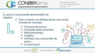 Realização:+ Patrocínio+Ins4tucional:+
Hotel+Maksoud+Plaza+
27+e+28+de+Agosto+de+2013+
São+Paulo+C+SP+
E,+assim,+é+uma+grande+oportunidade+de+
negócio:+
!  Criar+e+manter+um+diálogo+direto+com+seu(s)+
nicho(s)+de+mercado;+
!  Consumo+da+marca;+
!  Conteúdo+sobre+produtos;+
!  Relacionamento;+
!  Insights;+
!  Conhecer+seu+consumidor+de+
perto...++
!  e+muito+mais!+
+
 