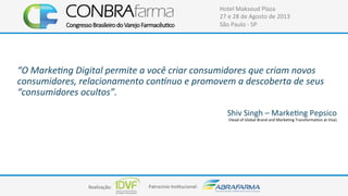 Realização:+ Patrocínio+Ins4tucional:+
Hotel+Maksoud+Plaza+
27+e+28+de+Agosto+de+2013+
São+Paulo+C+SP+
“O#Marke)ng#Digital#permite#a#você#criar#consumidores#que#criam#novos#
consumidores,#relacionamento#con;nuo#e#promovem#a#descoberta#de#seus#
“consumidores#ocultos”.#
#
Shiv+Singh+–+Marke4ng+Pepsico+
(Head+of+Global+Brand+and+Marke4ng+Transforma4on+at+Visa)++
 