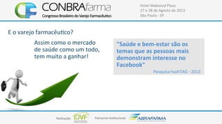Realização:+ Patrocínio+Ins4tucional:+
Hotel+Maksoud+Plaza+
27+e+28+de+Agosto+de+2013+
São+Paulo+C+SP+
E+o+varejo+farmacêu4co?+
Assim+como+o+mercado+
de+saúde+como+um+todo,+
tem+muito+a+ganhar!+
"Saúde$e$bemFestar$são$os$
temas$que$as$pessoas$mais$
demonstram$interesse$no$
Facebook"$
Pesquisa+hashTAG+C+2013+
 