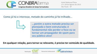 Realização:+ Patrocínio+Ins4tucional:+
Hotel+Maksoud+Plaza+
27+e+28+de+Agosto+de+2013+
São+Paulo+C+SP+
Como+já+há+o+interesse,+metade+do+caminho+já+foi+trilhado...+
...porém$a$outra$metade$precisa$ser$
planejada$e$bem$estruturada;$é$
fundamental$não$perder$o$foco$ou$se$
tornar$um$propagador$de$spam$para$
seu$públicoFalvo!$
Em$qualquer$relação,$para$tornarFse$relevante,$é$preciso$ter$conteúdo$de$qualidade.$
 