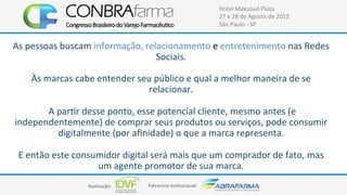 Realização:+ Patrocínio+Ins4tucional:+
Hotel+Maksoud+Plaza+
27+e+28+de+Agosto+de+2013+
São+Paulo+C+SP+
As+pessoas+buscam+informação,+relacionamento+e+entretenimento+nas+Redes+
Sociais.++
+
Às+marcas+cabe+entender+seu+público+e+qual+a+melhor+maneira+de+se+
relacionar.+
+
+A+par4r+desse+ponto,+esse+potencial+cliente,+mesmo+antes+(e+
independentemente)+de+comprar+seus+produtos+ou+serviços,+pode+consumir+
digitalmente+(por+aﬁnidade)+o+que+a+marca+representa.++
+
E+então+este+consumidor+digital+será+mais+que+um+comprador+de+fato,+mas+
um+agente+promotor+de+sua+marca.+
 