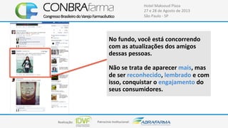 Realização:+ Patrocínio+Ins4tucional:+
Hotel+Maksoud+Plaza+
27+e+28+de+Agosto+de+2013+
São+Paulo+C+SP+
No$fundo,$você$está$concorrendo$
com$as$atualizações$dos$amigos$
dessas$pessoas.$
$
Não$se$trata$de$aparecer$mais,$mas$
de$ser$reconhecido,$lembrado$e$com$
isso,$conquistar$o$engajamento$do$
seus$consumidores.$
 