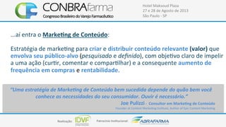 Realização:+ Patrocínio+Ins4tucional:+
Hotel+Maksoud+Plaza+
27+e+28+de+Agosto+de+2013+
São+Paulo+C+SP+
...aí+entra+o+MarkeUng$de$Conteúdo:+
+
Estratégia+de+marke4ng+para+criar+e+distribuir$conteúdo$relevante$(valor)$que+
envolva$seu$públicoFalvo$(pesquisado+e+deﬁnido),+com+obje4vo+claro+de+impelir+
a+uma+ação+(cur4r,+comentar+e+compar4lhar)+e+a+consequente+aumento$de$
frequência$em$compras$e$rentabilidade.+
+
+
+
!
“Uma!estratégia!de!Marke0ng!de!Conteúdo!bem!sucedida!depende!do!quão!bem!você!
conhece!as!necessidades!do!seu!consumidor.!Ouvir!é!necessário.”$
Joe$Pulizzi$F$$Consultor$em$MarkeUng$de$Conteúdo$
Founder+at+Content+Marke4ng+Ins4tute,+Author+of+Epic+Content+Marke4ng$
 
