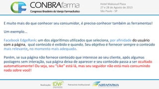 Realização:+ Patrocínio+Ins4tucional:+
Hotel+Maksoud+Plaza+
27+e+28+de+Agosto+de+2013+
São+Paulo+C+SP+
E+muito+mais+do+que+conhecer+seu+consumidor,+é+preciso+conhecer+também+as+ferramentas!++
+
Um+exemplo...+
+
Facebook+EdgeRank:+um+dos+algorí4mos+u4lizados+que+seleciona,+por+aﬁnidade+do+usuário+
com+a+página,++qual+conteúdo+é+exibido+e+quando.+Seu+obje4vo+é+fornecer+sempre+o+conteúdo+
mais+relevante,+no+momento+mais+adequado.++
+
Porém,+se+sua+página+não+fornece+conteúdo+que+interesse+ao+seu+cliente,+após+algumas+
postagens+sem+interação,+sua+página+deixa+de+aparecer+e+seu+conteúdo+passa+a+ser+ocultado+
automa4camente!+Ou+seja,+seu+“Like”+está+lá,+mas+seu+seguidor+não+está+mais+consumindo+
nada+sobre+você!+
+
 