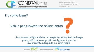 Realização:+ Patrocínio+Ins4tucional:+
Hotel+Maksoud+Plaza+
27+e+28+de+Agosto+de+2013+
São+Paulo+C+SP+
Se+a+sua+estratégia+é+deter+um+negócio+sustentável+no+longo+
prazo,+além+de+uma+gestão+inteligente,+é+preciso+
inves4mento+adequado+no+meio+digital.+
Vale+a+pena+inves4r+no+online,+então+
+
E+o+como+fazer?+
 