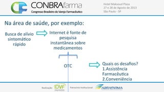 Realização:+ Patrocínio+Ins4tucional:+
Hotel+Maksoud+Plaza+
27+e+28+de+Agosto+de+2013+
São+Paulo+C+SP+
Busca+de+alívio+
sintomá4co+
rápido+
OTC+
Internet+é+fonte+de+
pesquisa+
instantânea+sobre+
medicamentos+
Na+área+de+saúde,+por+exemplo:+
Quais+os+desaﬁos?+
1.Assistência+
Farmacêu4ca+
2.Conveniência+
 