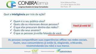 Realização:+ Patrocínio+Ins4tucional:+
Hotel+Maksoud+Plaza+
27+e+28+de+Agosto+de+2013+
São+Paulo+C+SP+
Qual+a+inteligência+por+trás+da+ação?+
!  Quem+é+o+seu+públicoCalvo?+
!  Quais+são+os+interesses+dessas+pessoas?+
!  O+que+elas+procuram+dentro+das+redes?+
!  Quais+são+seus+anseios?+
!  O+que+as+pessoas+já+estão+falando+de+você.+
As$pessoas$comparUlham$suas$experiências$oﬄine$nas$redes$sociais.$
Assim,$seus$consumidores$já$estão$lá,$elogiando,$criUcando,$
recomendando$(ou$não)$a$sua$marca.$$
Você$já$está$lá!$
 