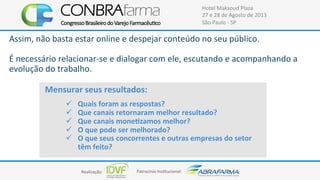 Realização:+ Patrocínio+Ins4tucional:+
Hotel+Maksoud+Plaza+
27+e+28+de+Agosto+de+2013+
São+Paulo+C+SP+
Mensurar$seus$resultados:$
$
$
!  Quais$foram$as$respostas?$
!  Que$canais$retornaram$melhor$resultado?$
!  Que$canais$moneUzamos$melhor?$
!  O$que$pode$ser$melhorado?$
!  O$que$seus$concorrentes$e$outras$empresas$do$setor$
têm$feito?$
Assim,+não+basta+estar+online+e+despejar+conteúdo+no+seu+público.++
+
É+necessário+relacionarCse+e+dialogar+com+ele,+escutando+e+acompanhando+a+
evolução+do+trabalho.+
 