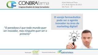 Realização:+ Patrocínio+Ins4tucional:+
Hotel+Maksoud+Plaza+
27+e+28+de+Agosto+de+2013+
São+Paulo+C+SP+
"O#paradoxo#é#que#todo#mundo#quer#
ser#inovador,#mas#ninguém#quer#ser#o#
primeiro"##
#
+++++++++++++++++++++++++++++
O$varejo$farmacêuUco$
pode$ser$o$agente$
inovador$na$área$de$
markeUng$digital!$
 