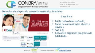 Realização:+ Patrocínio+Ins4tucional:+
Hotel+Maksoud+Plaza+
27+e+28+de+Agosto+de+2013+
São+Paulo+C+SP+
Exemplos+de+players+do+varejo+farmacêu4co+brasileiro:+
!  PúblicoCalvo+bem+deﬁnido;+
!  Canal+de+comunicação+aberto+a+
dúvidas;+
!  SAC+2.0;+
!  Aplica4vo+digital+de+programa+de+
ﬁdelidade.+
Case+Raia:+
 