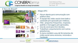 Realização:+ Patrocínio+Ins4tucional:+
Hotel+Maksoud+Plaza+
27+e+28+de+Agosto+de+2013+
São+Paulo+C+SP+
E+fora+do+Brasil?+
Allegra+OTC:+
!  Fórum+aberto+para+comunicação+com+
públicoCalvo;+
!  A+equipe+das+redes+sociais+teve+todo+o+
conteúdo+préCaprovado+por+médicos;+
!  FAQ+C+perguntas+frequentes,+respostas+
padrão+e+mensagens+préCaprovados;+
!  Uso+do+canal+para+4rar+dúvidas;+
!  Trabalham+conjuntamente+com+outras+
plataformas;+
!  A+marca+também+usou+de+ferramentas+de+
mídia+social+como+anúncios,+incluindo+o+
Facebook.+
 