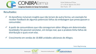Realização:+ Patrocínio+Ins4tucional:+
Hotel+Maksoud+Plaza+
27+e+28+de+Agosto+de+2013+
São+Paulo+C+SP+
Resultados:+
+
!  Os+beneâcios+incluiram+insights+que+não+teriam+de+outra+forma;+um+exemplo+foi+
receber+feedback+de+algumas+potenciais+falhas+da+embalagem+que+preocupavam+o+
consumidor;++
!  A+par4r+de+consumidores+que+não+conseguiram+obter+Allegra+em+determinadas+
localidades+foi+possível+constatar,+em+tempo+real,+que+o+produto+4nha+falhas+de+
distribuição+e+quais+eram+elas.+
!  Crescimento+em+vendas+de+10.800+unidades+adicionais+de+Allegra.+
Fonte:+Blog+Sirensong++
+
 