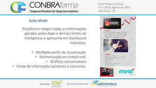 Realização:+ Patrocínio+Ins4tucional:+
Hotel+Maksoud+Plaza+
27+e+28+de+Agosto+de+2013+
São+Paulo+C+SP+
Suíte+Mind++
Plataforma+integra+todas+as+informações+
geradas+pelos+Apps+e+demais+fontes+de+
inteligência+e+apresenta+em+Dashboard+
intera4vo.+
+
•  Mul4plos+perﬁs+de+visualização.+
•  Sincronização+em+tempo+real.+
•  Gráﬁcos+customizáveis+
•  Fonte+de+Informação+constante+e+crescente.+
 