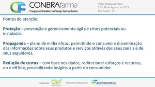 Realização:+ Patrocínio+Ins4tucional:+
Hotel+Maksoud+Plaza+
27+e+28+de+Agosto+de+2013+
São+Paulo+C+SP+
Pontos+de+atenção:+
+
Proteção+–+prevenção+e+gerenciamento+ágil+de+crises+potenciais+ou+
instaladas.+
+
Propaganda+–+plano+de+mídia+eﬁcaz,+permi4ndo+o+consumo+e+disseminação+
das+informações+sobre+seus+produtos+e+serviços+através+dos+seus+canais+e+de+
seus+seguidores.+
+
Redução$de$custos$–+com+base+nos+dados,+redirecionar+esforços+e+recursos,+
on+e+oﬀ+line,+possibilitando+insights+a+par4r+do+consumidor.++
+
 