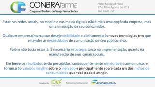 Realização:+ Patrocínio+Ins4tucional:+
Hotel+Maksoud+Plaza+
27+e+28+de+Agosto+de+2013+
São+Paulo+C+SP+
Estar+nas+redes+sociais,+no+mobile+e+nos+meios+digitais+não+é+mais+uma+opção+da+empresa,+mas+
uma+imposição+do+seu+consumidor.+
+
Qualquer+empresa/marca+que+deseje+visibilidade+e+alinhamento+às+novas+tecnologias+tem+que+
entender+as+necessidades+de+comunicação+de+seu+públicoCalvo.+
+
Porém+não+basta+estar+lá.+É+necessário+estratégia+tanto+na+implementação,+quanto+na+
manutenção+de+seus+canais+sociais.++
+
Em+breve+os+resultados+serão+percebidos,+consequentemente+mensuráveis+como+nunca,+e+
fornecerão+valiosos+insights+sobre+o+mercado+e+principalmente+sobre+cada+um+dos+nichos+de+
consumidores+que+você+poderá+a4ngir.++
+
 