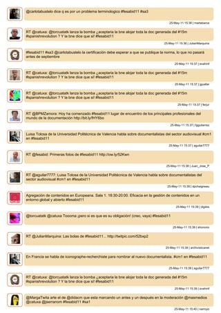 @carlotabustelo dice q es por un problema terminologico #fesabid11 #sa3


                                                                                     25-May-11 15:36 | martabarca


RT @catuxa: @torcuatatk lanza la bomba ¿aceptaria la bne alojar toda la doc generada del #15m
#spanishrevolution ? Y la bne dice que si! #fesabid11
                                                                                  25-May-11 15:36 | JulianMarquina


#fesabid11 #sa3 @carlotabustelo la certificación debe esperar a que se publique la norma, lo que no pasará
antes de septiembre
                                                                                         25-May-11 15:37 | evahmf


RT @catuxa: @torcuatatk lanza la bomba ¿aceptaria la bne alojar toda la doc generada del #15m
#spanishrevolution ? Y la bne dice que si! #fesabid11
                                                                                         25-May-11 15:37 | jguallar


RT @catuxa: @torcuatatk lanza la bomba ¿aceptaria la bne alojar toda la doc generada del #15m
#spanishrevolution ? Y la bne dice que si! #fesabid11
                                                                                            25-May-11 15:37 | ferjur


RT @BPMZamora: Hoy ha comenzado #fesabid11 lugar de encuentro de los principales profesionales del
mundo de la documentación http://bit.ly/fHY6bo
                                                                                      25-May-11 15:37 | fggutierrez


Luisa Tolosa de la Universidad Politécnica de Valencia habla sobre documentalistas del sector audiovisual #cm1
en #fesabid11
                                                                                     25-May-11 15:37 | aguilar7777


RT @fesabid: Primeras fotos de #fesabid11 http://ow.ly/52Kwn


                                                                                   25-May-11 15:38 | Juan_Jose_P


RT @aguilar7777: Luisa Tolosa de la Universidad Politécnica de Valencia habla sobre documentalistas del
sector audiovisual #cm1 en #fesabid11
                                                                                    25-May-11 15:39 | dpchaigneau


Agregación de contenidos en Europeana. Sala 1. 18:30-20:00. Eficacia en la gestión de contenidos en un
entorno global y abierto #fesabid11
                                                                                          25-May-11 15:39 | digibis


@torcuatatk @catuxa Toooma ¡pero si es que es su obligación! (creo, vaya) #fesabid11


                                                                                        25-May-11 15:39 | ehonorio


RT @JulianMarquina: Las bolas de #fesabid11... http://twitpic.com/52bxp2


                                                                                   25-May-11 15:39 | archivisticanet


En Francia se habla de iconographe-recherchiste para nombrar al nuevo documentalista. #cm1 en #fesabid11


                                                                                     25-May-11 15:39 | aguilar7777


RT @catuxa: @torcuatatk lanza la bomba ¿aceptaria la bne alojar toda la doc generada del #15m
#spanishrevolution ? Y la bne dice que si! #fesabid11
                                                                                         25-May-11 15:39 | evahmf


@MargaTwita arte el de @didacm que esta marcando un antes y un después en la moderación @masmedios
@catuxa @jserranom #fesabid11 #sa1
                                                                                         25-May-11 15:40 | narroyo
 