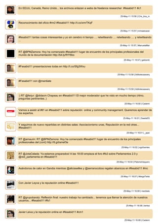 En EEUU, Canadá, Reino Unido... los archivos enlazan a webs de freelance researcher #fesabid11 #c1


                                                                                          25-May-11 15:56 | Cris_tina_m


Reconocimiento del oficio #mr2 #fesabid11 http://t.co/xmrTKqF


                                                                                          25-May-11 15:57 | inmaalcazar


#fesabid11 tantas cosas interesantes y yo sin cerebro ni tiempo .... retwitteando .... retwiteando .... y retwitteando
...
                                                                                          25-May-11 15:57 | ManuelaMar


RT @BPMZamora: Hoy ha comenzado #fesabid11 lugar de encuentro de los principales profesionales del
mundo de la documentación http://bit.ly/fHY6bo
                                                                                             25-May-11 15:57 | gabismb


#Fesabid11 presentaciones todas en http://t.co/Sfg3Wxu


                                                                                       25-May-11 15:58 | bibliotecaaxarq


#Fesabid11 con @mardiate


                                                                                       25-May-11 15:59 | bibliotecaaxarq


:) RT @ferjur: @didacm Chapeau en #fesabid11 El mejor moderador que he visto en mucho tiempo (ritmo,
preguntas pertinentes..)
                                                                                              25-May-11 16:00 | Cademi


Vamos a asistir al #tl1 en #fesabid11 sobre reputación online y community management. Queremos aprender de
los expertos.
                                                                                             25-May-11 16:01 | SwetsES


Y seguimos de nuevo repartidas en distintas salas: Asociacionismo unas, Reputación en la red otras...
#fesabid11
                                                                                                25-May-11 16:01 | _apei


RT @amaurin: RT @BPMZamora: Hoy ha comenzado #fesabid11 lugar de encuentro de los principales
profesionales del (cont) http://tl.gd/amef3e
                                                                                           25-May-11 16:02 | sgofuentes


RT @JotaCelada: Ya estamos preparados! A las 18:00 empieza el foro #fs3 sobre Parlamentos 2.0 y
@red_parlamenta en #fesabid11
                                                                                       25-May-11 16:04 | PalomaVaquero


Asándonos de calor en Gandia mientras @aliciaselles y @serranocobos regalan abanicos en #fesabid11 #mc


                                                                                          25-May-11 16:07 | MargaTwita


Con Javier Leyva y la reputación online #fesabid11


                                                                                             25-May-11 16:08 | mardiate


RT @grupobaratz: Reflexión final: nuestro trabajo ha cambiado... tenemos que llamar la atención de nuestros
usuarios... #fesabid11 #fs1
                                                                                               25-May-11 16:08 | lantsa


Javier Leiva y la reputación online en #fesabid11 #cm1


                                                                                              25-May-11 16:08 | Cademi
 